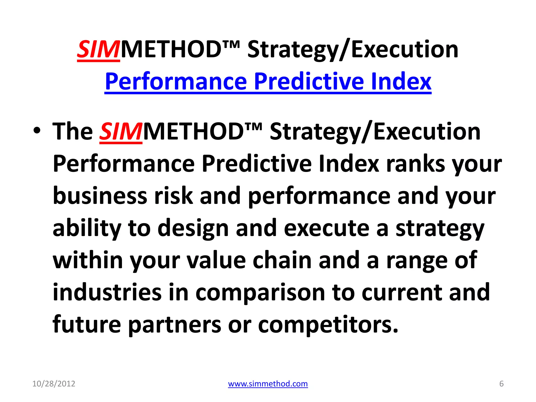 SIMMETHOD™ Strategy/Execution
               Performance Predictive Index
• The SIMMETHOD™ Strategy/Execution
  Performance Predictive Index ranks your
  business risk and performance and your
  ability to design and execute a strategy
  within your value chain and a range of
  industries in comparison to current and
  future partners or competitors.

10/28/2012              www.simmethod.com     6
 