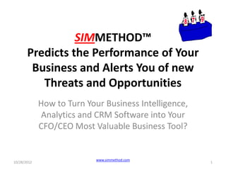 SIMMETHOD™
       Predicts the Performance of Your
        Business and Alerts You of new
          Threats and Opportunities
             How to Turn Your Business Intelligence,
              Analytics and CRM Software into Your
             CFO/CEO Most Valuable Business Tool?


                            www.simmethod.com
10/28/2012                                             1
 