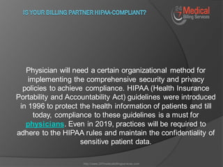 Physician will need a certain organizational method for
implementing the comprehensive security and privacy
policies to achieve compliance. HIPAA (Health Insurance
Portability and Accountability Act) guidelines were introduced
in 1996 to protect the health information of patients and till
today, compliance to these guidelines is a must for
physicians. Even in 2019, practices will be required to
adhere to the HIPAA rules and maintain the confidentiality of
sensitive patient data.
http://www.247medicalbillingservices.com
 