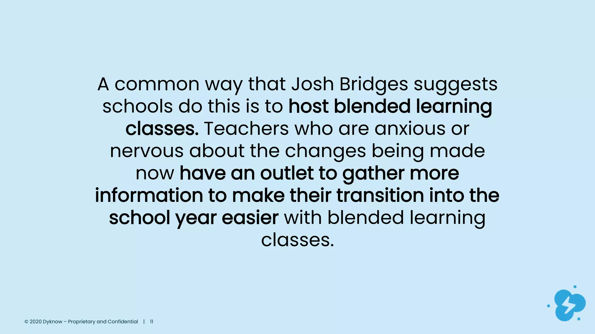 A common way that Josh Bridges suggests
schools do this is to host blended learning
classes. Teachers who are anxious or
nervous about the changes being made
now have an outlet to gather more
information to make their transition into the
school year easier with blended learning
classes.
© 2020 Dyknow – Proprietary and Confidential | 11
 