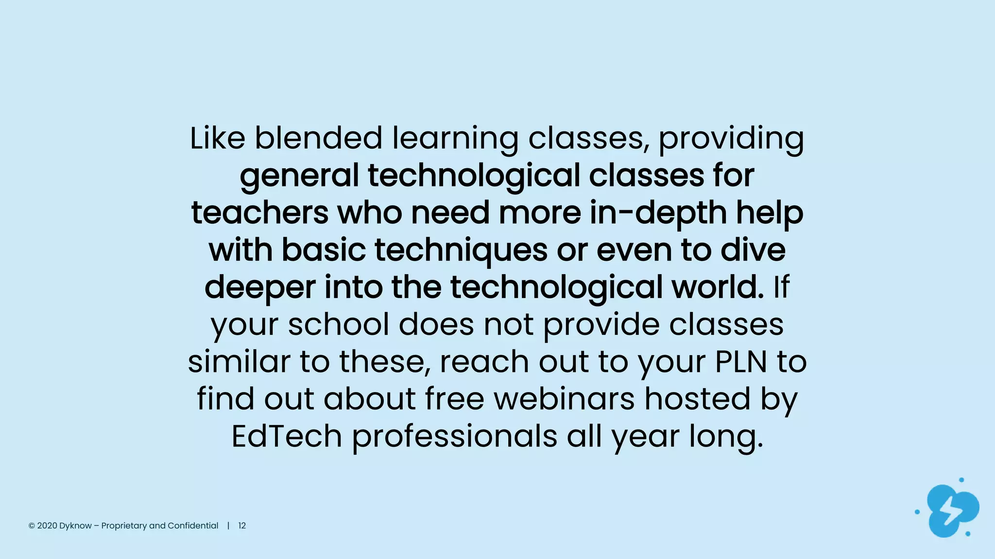 Like blended learning classes, providing
general technological classes for
teachers who need more in-depth help
with basic techniques or even to dive
deeper into the technological world. If
your school does not provide classes
similar to these, reach out to your PLN to
find out about free webinars hosted by
EdTech professionals all year long.
© 2020 Dyknow – Proprietary and Confidential | 12
 