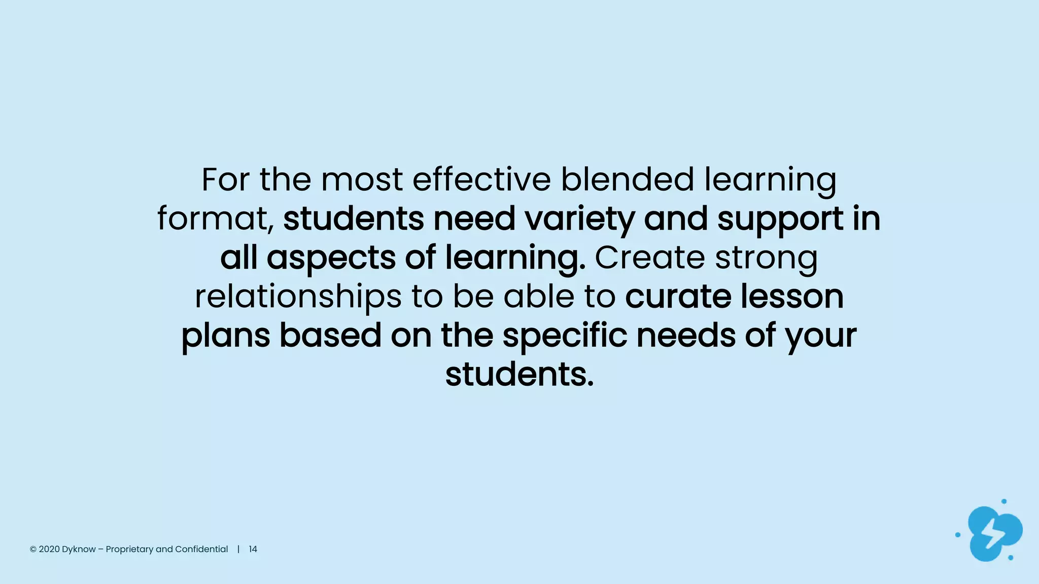 For the most effective blended learning
format, students need variety and support in
all aspects of learning. Create strong
relationships to be able to curate lesson
plans based on the specific needs of your
students.
© 2020 Dyknow – Proprietary and Confidential | 14
 