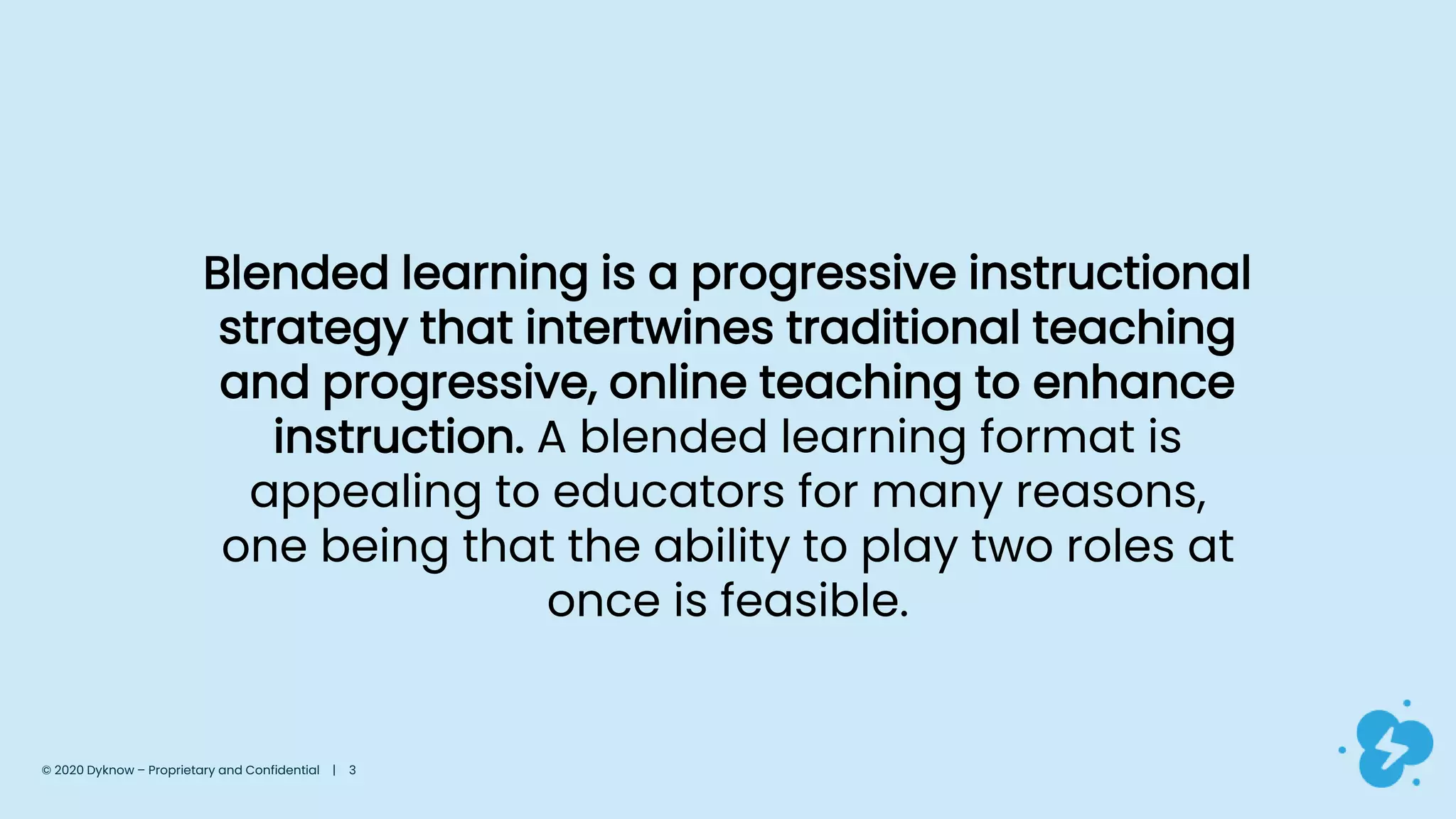 Blended learning is a progressive instructional
strategy that intertwines traditional teaching
and progressive, online teaching to enhance
instruction. A blended learning format is
appealing to educators for many reasons,
one being that the ability to play two roles at
once is feasible.
© 2020 Dyknow – Proprietary and Confidential | 3
 