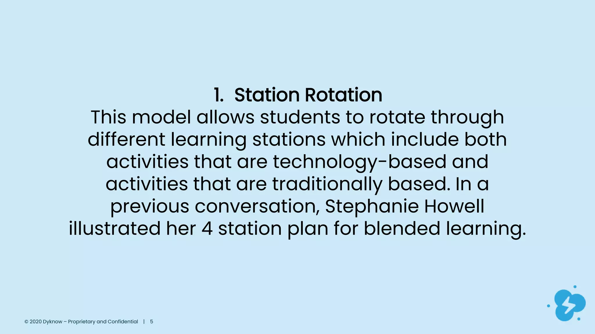 1. Station Rotation
This model allows students to rotate through
different learning stations which include both
activities that are technology-based and
activities that are traditionally based. In a
previous conversation, Stephanie Howell
illustrated her 4 station plan for blended learning.
© 2020 Dyknow – Proprietary and Confidential | 5
 