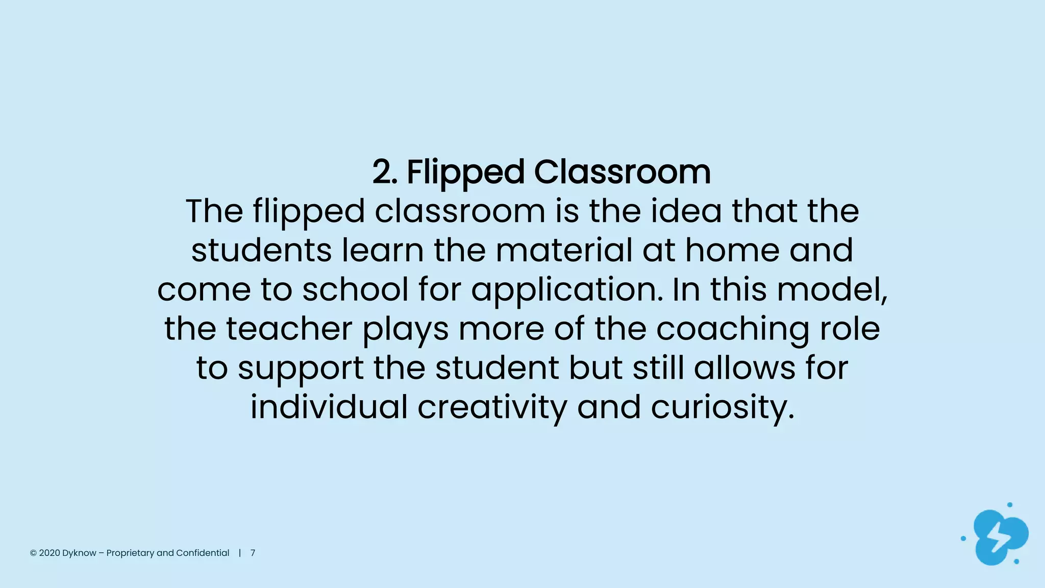 2. Flipped Classroom
The flipped classroom is the idea that the
students learn the material at home and
come to school for application. In this model,
the teacher plays more of the coaching role
to support the student but still allows for
individual creativity and curiosity.
© 2020 Dyknow – Proprietary and Confidential | 7
 