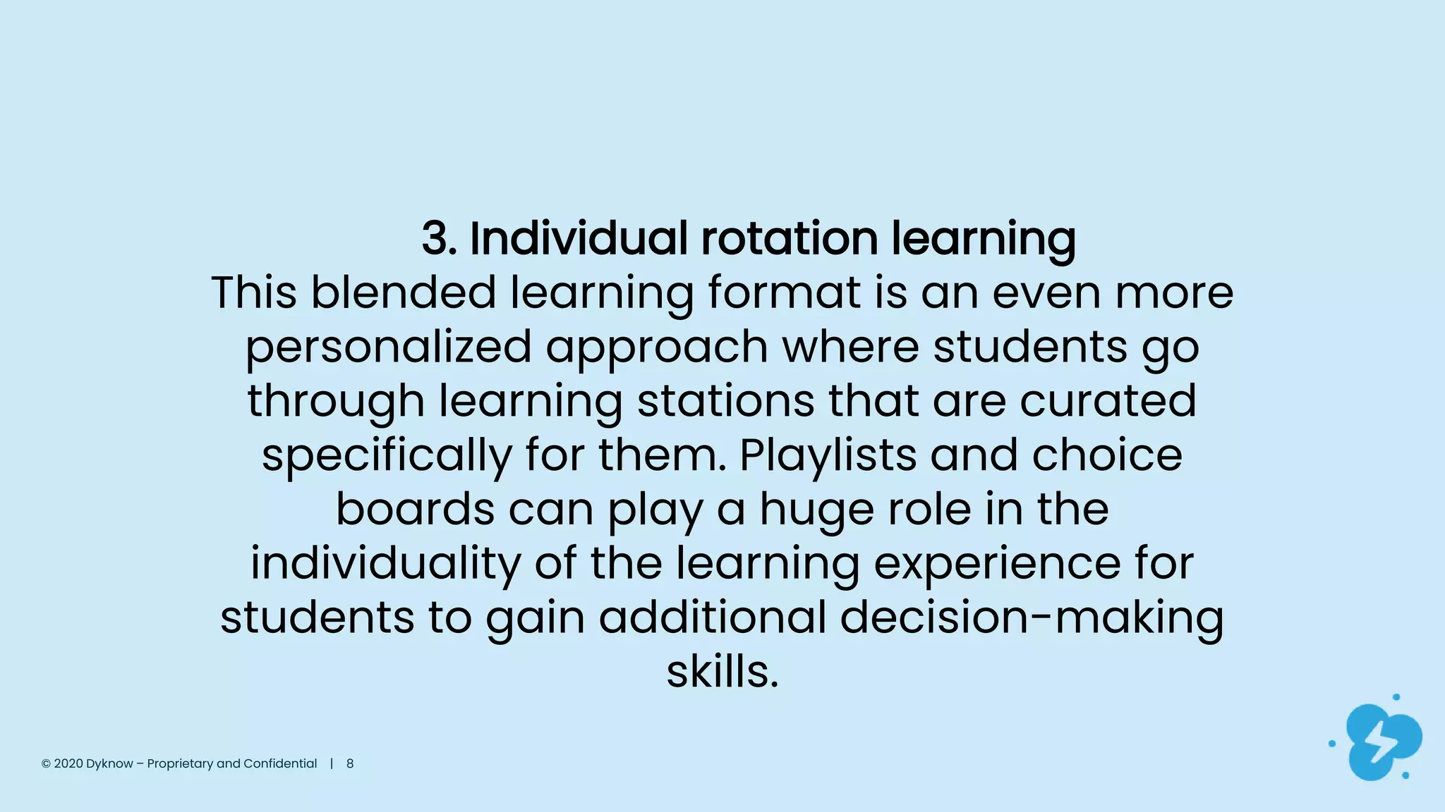 3. Individual rotation learning
This blended learning format is an even more
personalized approach where students go
through learning stations that are curated
specifically for them. Playlists and choice
boards can play a huge role in the
individuality of the learning experience for
students to gain additional decision-making
skills.
© 2020 Dyknow – Proprietary and Confidential | 8
 