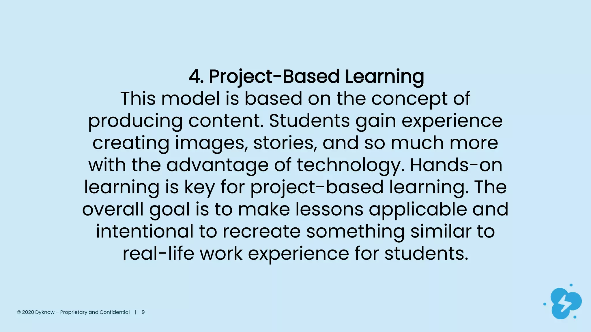 4. Project-Based Learning
This model is based on the concept of
producing content. Students gain experience
creating images, stories, and so much more
with the advantage of technology. Hands-on
learning is key for project-based learning. The
overall goal is to make lessons applicable and
intentional to recreate something similar to
real-life work experience for students.
© 2020 Dyknow – Proprietary and Confidential | 9
 