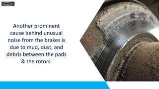 Another prominent
cause behind unusual
noise from the brakes is
due to mud, dust, and
debris between the pads
& the rotors.
 