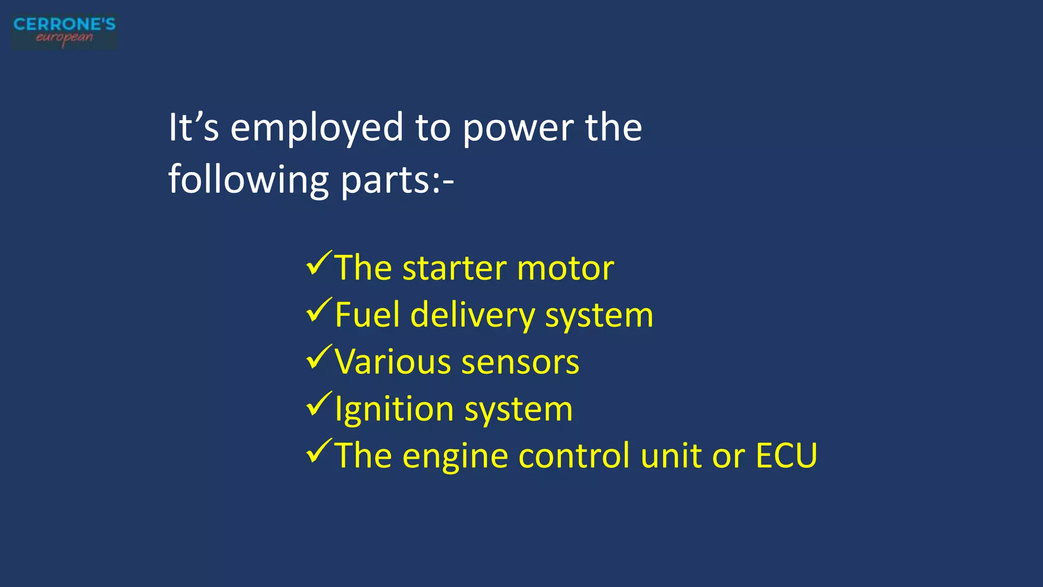 It’s employed to power the
following parts:-
The starter motor
Fuel delivery system
Various sensors
Ignition system
The engine control unit or ECU
 
