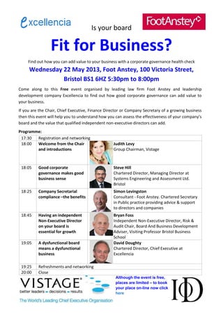 Is your board

                 Fit for Business?
     Find out how you can add value to your business with a corporate governance health check
     Wednesday 22 May 2013, Foot Anstey, 100 Victoria Street,
               Bristol BS1 6HZ 5:30pm to 8:00pm
Come along to this Free event organised by leading law firm Foot Anstey and leadership
development company Excellencia to find out how good corporate governance can add value to
your business.
If you are the Chair, Chief Executive, Finance Director or Company Secretary of a growing business
then this event will help you to understand how you can assess the effectiveness of your company’s
board and the value that qualified independent non-executive directors can add.
Programme:
 17:30  Registration and networking
 18:00  Welcome from the Chair                    Judith Levy
        and introductions                         Group Chairman, Vistage



 18:05    Good corporate                          Steve Hill
          governance makes good                   Chartered Director, Managing Director at
          business sense                          Systems Engineering and Assessment Ltd.
                                                  Bristol
 18:25    Company Secretarial                     Simon Levingston
          compliance –the benefits                Consultant - Foot Anstey. Chartered Secretary
                                                  in Public practice providing advice & support
                                                  to directors and companies
 18:45    Having an independent                   Bryan Foss
          Non-Executive Director                  Independent Non-Executive Director, Risk &
          on your board is                        Audit Chair, Board And Business Development
          essential for growth                    Adviser, Visiting Professor Bristol Business
                                                  School
 19:05    A dysfunctional board                   David Doughty
          means a dysfunctional                   Chartered Director, Chief Executive at
          business                                Excellencia

 19:25    Refreshments and networking
 20:00    Close
                                                   Although the event is free,
                                                   places are limited – to book
                                                   your place on-line now click
                                                   here
 
