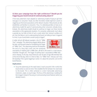 I S YO U R B R A N D T R U LY C O N S U M E R - C E N T R I C ?




4) Does your campaign have the right architecture? Should you be
triggering your brand instead of communicating about it?
I find many advertisers have adopted an advertising model of trying to get their
message in to consumers’ heads, but often the better model might be to work on
triggering out the brand associations at the relevant situation. Many brands are old,
established, and familiar to consumers. Thus, it is relatively pointless to have as an
advertising model the goal of communicating what consumers already know.
Instead, the advertising model should be working to trigger out these mental
associations at the appropriate situations. If a consumer understands much about
a granola bar, but fails to think of such a snack when their stomach rumbles at 4
pm, then the failure is not in understanding the brand, but failing to have it triggered
to mind. Is your brand better served trying to trigger?
A rather old yet still relevant example is the US “Miller
Time” campaign. This advertising stopped talking about
the beer, and focused instead on establishing the trigger
of “Miller Time”. The advertising built the link between
the end of a long day’s work and the emotional
associations of relaxing with a Miller beer, all tied to the brand in a neat easy-to-
remember ‘thought unit’. The trigger of quitting time is associated to Miller beer…
and to relaxing. To this day, many Americans over 35 years of age still remember that
at the end of the day, when it is time to relax, it is “Miller Time”. And you can’t miss
the branding! This is great triggering in action. It is about the consumer, and not the
brand features.
Implications:
  •		 Focus the advertising on the need-states in each consumer’s life in which the
      brand wishes to come-to-mind. Then establish the link between this need-state
      to the brand. This is often achieved in a short memorable advertising
      mnemonic, jingle, or visual image. The focus of the advertising is building the
      link (trigger) instead of focusing on communicating brand features (which are
      already known).




                                                                    10
 