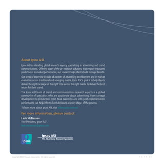 About Ipsos ASI
           Ipsos ASI is a leading global research agency specializing in advertising and brand
           communications. Offering state-of-the art research solutions that employ measures
           predictive of in-market performance, our research helps clients build stronger brands.
           Our areas of expertise include all aspects of advertising development and in-market
           evaluation across traditional and emerging media. Ipsos ASI’s goal is to help clients
           deliver the right message at the right time across the right media to deliver the best
           return for their brand.
           The Ipsos ASI team of brand and communications research experts is a global
           community of specialists who are passionate about advertising. From concept
           development to production, from final execution and into post-implementation
           performance, we help inform client decisions at every stage of the process.
           To learn more about Ipsos ASI, visit www.ipsos.com/asi

           For more information, please contact:
           Leah McTiernan
           Vice President, Ipsos ASI
           leah.mctiernan @ ipsos.com




Copyright ©2012 Ipsos Corporation. All rights reserved.                                             1 2 - 0 7 - 3 0
 