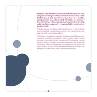 I S YO U R B R A N D T R U LY C O N S U M E R - C E N T R I C ?




      Marketers want their brands to resonate with consumers, and often
      companies want to grow without limitation. However, many brands
      fail to live up to such aspirations because they fail to establish
      strong consumer connections. Brands often focus too much on a
      brand USP (unique selling proposition), on segmentation targeting,
      and a brand-centric approach – a focus on what the brand wants to
      say about itself.
      This paper discusses the challenges of being too brand-centric in the hope that
      readers might think more about their consumers, and less about their brand.
      Look after the first, and the latter will win.
      There are many examples of brands which have demonstrated the success of a
      generalized consumer-centric approach – brands that have tapped into what
      consumers want to feel, without expressing a USP or targeting a narrow
      consumer segment. In converse, brands which support one USP, to one ideal
      sub-segment, often find themselves restricted in their potential for greater mass
      appeal. Why put the brand in a box with walls? Might your brand benefit from
      being more consumer-centric, without self-inflicted restrictions?




                              3
 