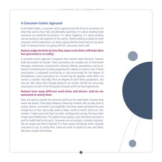 I S YO U R B R A N D T R U LY C O N S U M E R - C E N T R I C ?




A Consumer-Centric Approach
As the label implies, a consumer-centric approach puts the focus on consumers; on
what they want to hear, feel, and ultimately experience. It is about creating brand
resonance via emotional associations. It is about triggering. It is about avoiding
narrow-casting to sub-segments of the market. Good marketing is based on what
consumers want to experience; not about saying what the brand wants to say about
itself. To forecast where I am going with this, consumers want it all!
Humans judge decisions by how they expect each choice will make them
feel (perceived or in reality).
A consumer-centric approach recognizes how humans make decisions. Humans
build associations for brands. These associations are complex sets of intertwined
messages, experiences, characteristics, hearsay, feelings, assumptions, and so on,
based on everything that has being experienced in relation to a brand. Each of these
associations is evaluated (consciously or sub-consciously) for the degree of
favorableness; some associations for a brand may be negative, while others are
neutral, or positive. Naturally, there are degrees for all of these associations, and
how we ‘feel’ about them changes based on our moods. Overall, we carry many
associations for each of the thousands of brands which we have experienced.
Humans have many different need-states and desires. And we are
motivated to satisfy them.
Next, we need to consider the consumer and his or her need-states. Humans have
needs and desires. Think about Maslow’s Hierarchy of Needs. We can also think of
moods, dreams, and wishes if you would like. And these needs and desires flux and
change hour to hour, day to day, week to week, month to month, and so on. One
moment, I might want junk food, but after satisfying that craving, five hours later
I might want healthy food. The speed of how quickly a junk food desire becomes a
wish for health food can be quick. Consumers are not constant, consistent machines.
We are moody and often irrational! It is these wants and desires which motivate
consumers to act; to satisfy them. Some are easier or quicker to sate, and others
take years to plan and achieve.




                                                                   4
 