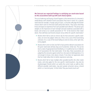 I S YO U R B R A N D T R U LY C O N S U M E R - C E N T R I C ?




 We forecast our expected feelings in satisfying our need-state based
 on the associations built up with each choice/option.
 The act of selecting and buying a brand happens at the intersection of a consumer’s
 needs/desires with whatever brand associations they have in mind. For a specific
 need-state (for example, a hunger pang at 4 pm), a consumer will judge the brands/
 choices which come to mind and could satisfy their desires. They assess what they
 know and expect to experience from each possible brand selection. The person puts
 weights on the importance of each strength and each weakness associated with a
 brand, and arrives at an overall assessment of “fit” of the brand to their need/
 desire. How well does each brand compare versus others for specific need-states?
    •		 Brands which fail to come to mind at all, for that consumer’s specific need-
        state, are not to be judged. Strike one. (This is not a case of the brand being
        unknown. It is a case of the brand failing to come-to-mind, at the right time,
        to be judged).
    •		 Brands which come to mind, but fail to have positive relevant associations for
        the given need-state will also drop out of contention. Strike two. This can be
        due to a lack of appropriate brand familiarity, or it could be due to an irrelevant
        set of associations (for that need-state). To be clear, these associations are
        judged by the consumer against what he or she wants to feel/experience. It is
        not enough to know a fact about a brand, if one does not appreciate what
        that fact might allow them to better experience some day.
    •		 Brands which fail to have multiple other possible benefits (for other needs
        states; and only apply for this one specific need/situation), may also be
        disadvantaged. Brands which can satisfy the current need, as well as other
        different possible need-states, may earn greater attraction versus a brand
        which is a ‘one-trick pony’. A third strike? Has your brand struck out?




                              5
 