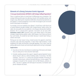 I S YO U R B R A N D T R U LY C O N S U M E R - C E N T R I C ?




Elements of a Strong Consumer-Centric Approach
1) Can your brand do better WITHOUT a USP (Unique Selling Proposition)?
There is a significant desire of a brand team to differentiate versus competitors. The
strategic thinking which goes into selecting a brand’s USP resembles warfare, with
imagery maps reflecting the competitive battle field, and positioning statements as
the weapons. In brand management, we are often encouraged to pick one brand
benefit (advantage) and leverage it.
For example, if one was marketing ‘pain relievers’, a brand team could choose one
of several different possible strategic USPs: longest-lasting, fastest acting, the
safest, the most gentle, the most powerful, or the cheapest (among other benefits).
However, this is a brand-centric approach. Consumers do not want USPs.
Consumers want it all! Consumers want a pain reliever which is the fastest,
strongest, longest-lasting, gentlest, safest, AND cheapest. And if there are three or
four such brands, this would be even better because it would make finding a
solution even easier.
Picking just one main reason to buy a brand narrows the appeal to only those
consumers who value that proposition, in those fewer need situations. A well
established USP makes the brand less universally appealing. This is what I mean by
putting walls around a brand, and restricting the opportunity to be big, for all people.
Implications:
  •		 Focus less on the one or two features or positionings of the brand, and instead,
      focus on sating one or more consumer need-states.
  •		 Consider avoiding precision (be vague!). Appeal to general (genetic) human
      desires found in all of us without building walls or restrictions. The Nike
      campaign, “Just Do It” is a strong and successful example of focusing on
      consumer desires/wants, without precisely defining a narrow appeal. The
      campaign is focused on the consumer and not Nike features, products, or
      USPs. “Just Do It” appeals to the full range of consumers, for however each
      person interprets the brand.




                                                                    6
 