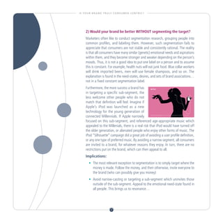 I S YO U R B R A N D T R U LY C O N S U M E R - C E N T R I C ?




      2) Would your brand be better WITHOUT segmenting the target?
      Marketers often like to conduct segmentation research, grouping people into
      common profiles, and labeling them. However, such segmentation fails to
      appreciate that consumers are not stable and consistently rational. The reality
      is that all consumers have many similar (genetic) emotional needs and aspirations
      within them, and they become stronger and weaker depending on the person’s
      moods. Thus, it is not a good idea to put one label on a person and to assume
      this is constant. For example, health nuts will eat junk food. Blue collar workers
      will drink imported beers, men will use female shampoos, and so on. The
      explanation is found in the need-states, desires, and sets of brand associations…
      not in a fixed constant segmentation label.
      Furthermore, the more success a brand has
      in targeting a specific sub-segment, the
      less welcome other people who do not
      match that definition will feel. Imagine if
      Apple’s iPod was launched as a new
      technology for the young generation of
      connected Millennials. If Apple narrowly
      focused on this sub-segment, and referenced age-appropriate music which
      appealed to the Millenials, there is a real risk that iPod would have turned off
      the older generation, or alienated people who enjoy other forms of music. The
      iPod “Silhouette” campaign did a great job of avoiding a user profile definition,
      or any one type of preferred music. By avoiding a narrow segment, all consumers
      are invited to a brand, for whatever reasons they enjoy. In turn, there are no
      restrictions put on the brand, which can then appeal to all.
      Implications:
         •	 The most relevant exception to segmentation is to simply target where the
          	
            money is made. Follow the money, and then otherwise, invite everyone to
            the brand (who can possibly give you money)
         •	 Avoid narrow-casting or targeting a sub-segment which uninvites those
          	
            outside of the sub-segment. Appeal to the emotional need-state found in
            all people. This brings us to resonance…




                              7
 