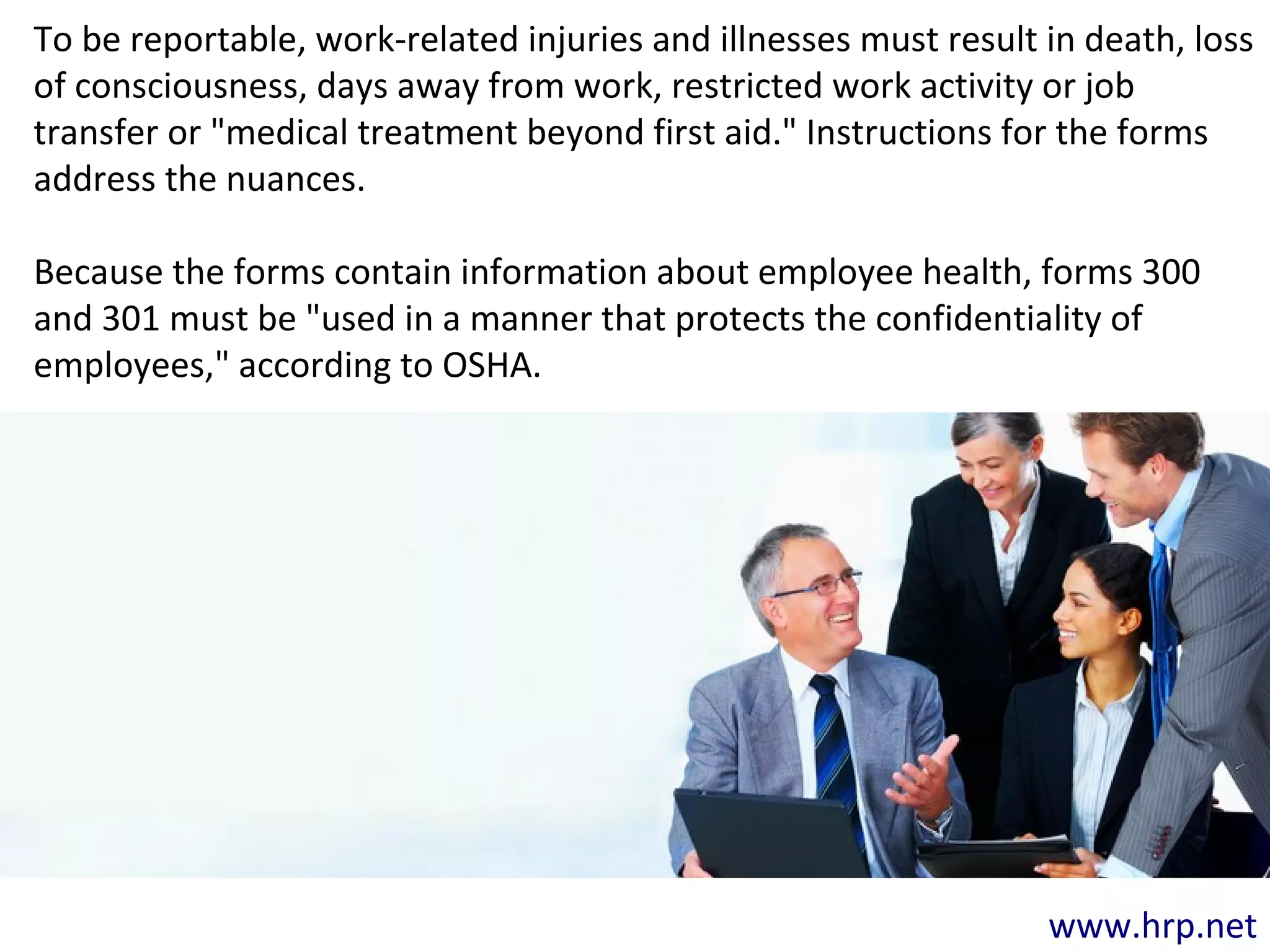 www.hrp.net
To be reportable, work-related injuries and illnesses must result in death, loss
of consciousness, days away from work, restricted work activity or job
transfer or "medical treatment beyond first aid." Instructions for the forms
address the nuances.
Because the forms contain information about employee health, forms 300
and 301 must be "used in a manner that protects the confidentiality of
employees," according to OSHA.
 