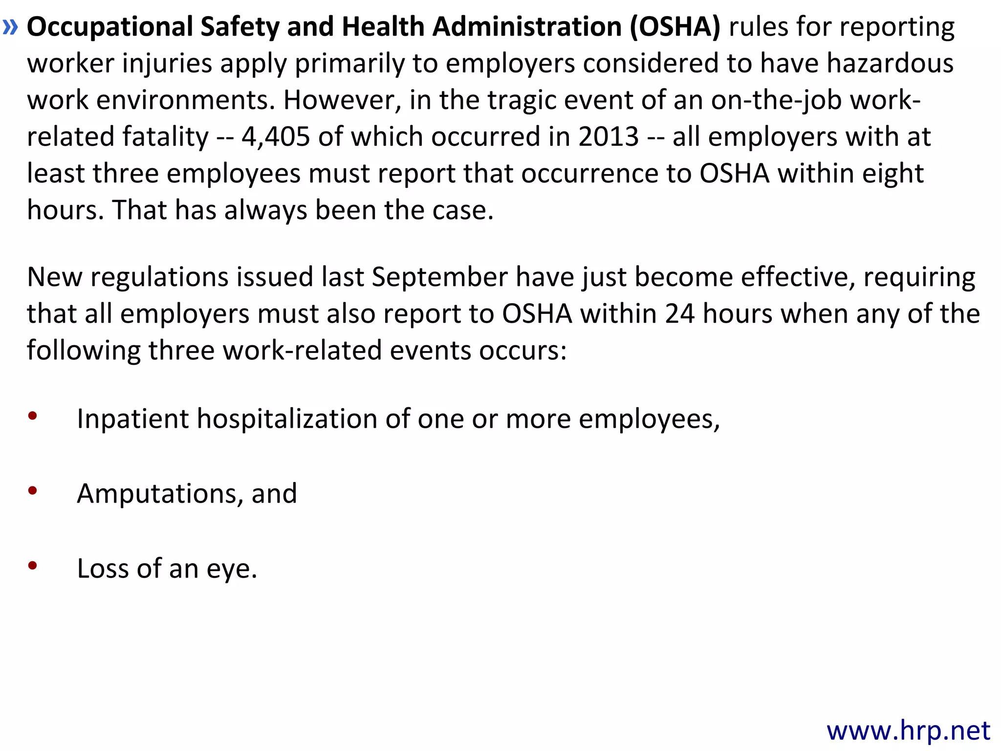 www.hrp.net
Occupational Safety and Health Administration (OSHA) rules for reporting
worker injuries apply primarily to employers considered to have hazardous
work environments. However, in the tragic event of an on-the-job work-
related fatality -- 4,405 of which occurred in 2013 -- all employers with at
least three employees must report that occurrence to OSHA within eight
hours. That has always been the case.
»
New regulations issued last September have just become effective, requiring
that all employers must also report to OSHA within 24 hours when any of the
following three work-related events occurs:
• Inpatient hospitalization of one or more employees,
• Amputations, and
• Loss of an eye.
 