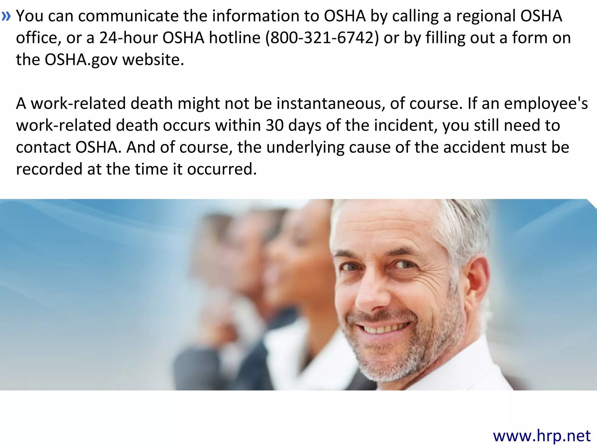 www.hrp.net
You can communicate the information to OSHA by calling a regional OSHA
office, or a 24-hour OSHA hotline (800-321-6742) or by filling out a form on
the OSHA.gov website.
A work-related death might not be instantaneous, of course. If an employee's
work-related death occurs within 30 days of the incident, you still need to
contact OSHA. And of course, the underlying cause of the accident must be
recorded at the time it occurred.
»
 