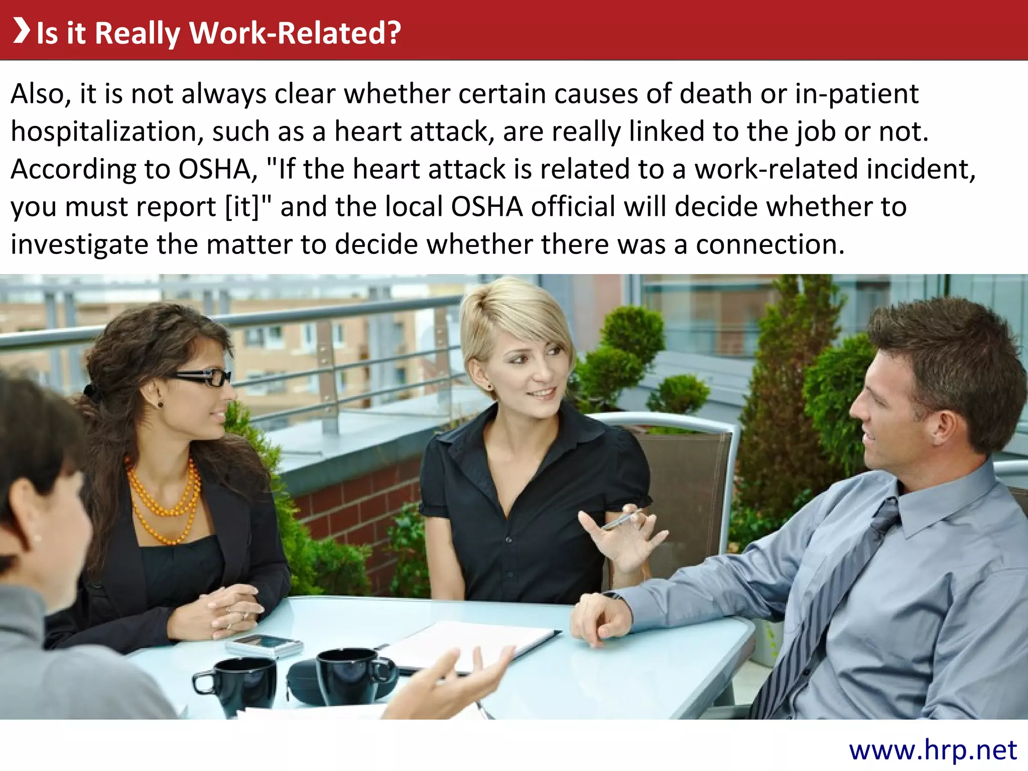 Is it Really Work-Related?
Also, it is not always clear whether certain causes of death or in-patient
hospitalization, such as a heart attack, are really linked to the job or not.
According to OSHA, "If the heart attack is related to a work-related incident,
you must report [it]" and the local OSHA official will decide whether to
investigate the matter to decide whether there was a connection.
www.hrp.net
 