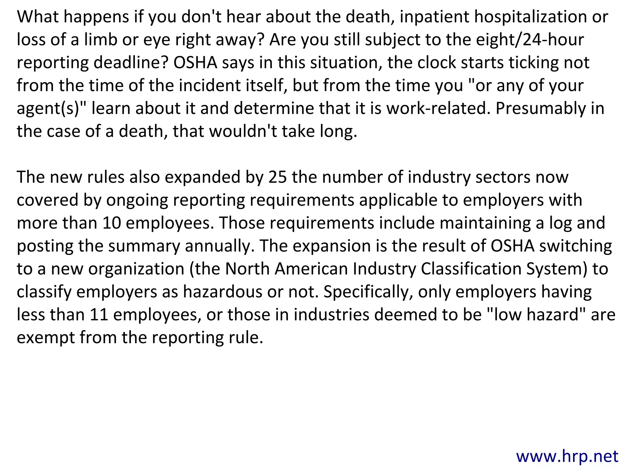 www.hrp.net
What happens if you don't hear about the death, inpatient hospitalization or
loss of a limb or eye right away? Are you still subject to the eight/24-hour
reporting deadline? OSHA says in this situation, the clock starts ticking not
from the time of the incident itself, but from the time you "or any of your
agent(s)" learn about it and determine that it is work-related. Presumably in
the case of a death, that wouldn't take long.
The new rules also expanded by 25 the number of industry sectors now
covered by ongoing reporting requirements applicable to employers with
more than 10 employees. Those requirements include maintaining a log and
posting the summary annually. The expansion is the result of OSHA switching
to a new organization (the North American Industry Classification System) to
classify employers as hazardous or not. Specifically, only employers having
less than 11 employees, or those in industries deemed to be "low hazard" are
exempt from the reporting rule.
 