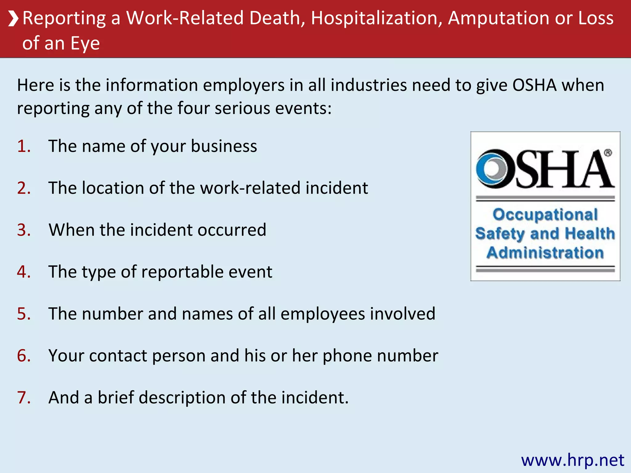 Reporting a Work-Related Death, Hospitalization, Amputation or Loss
of an Eye
www.hrp.net
1. The name of your business
2. The location of the work-related incident
3. When the incident occurred
4. The type of reportable event
5. The number and names of all employees involved
6. Your contact person and his or her phone number
7. And a brief description of the incident.
Here is the information employers in all industries need to give OSHA when
reporting any of the four serious events:
 