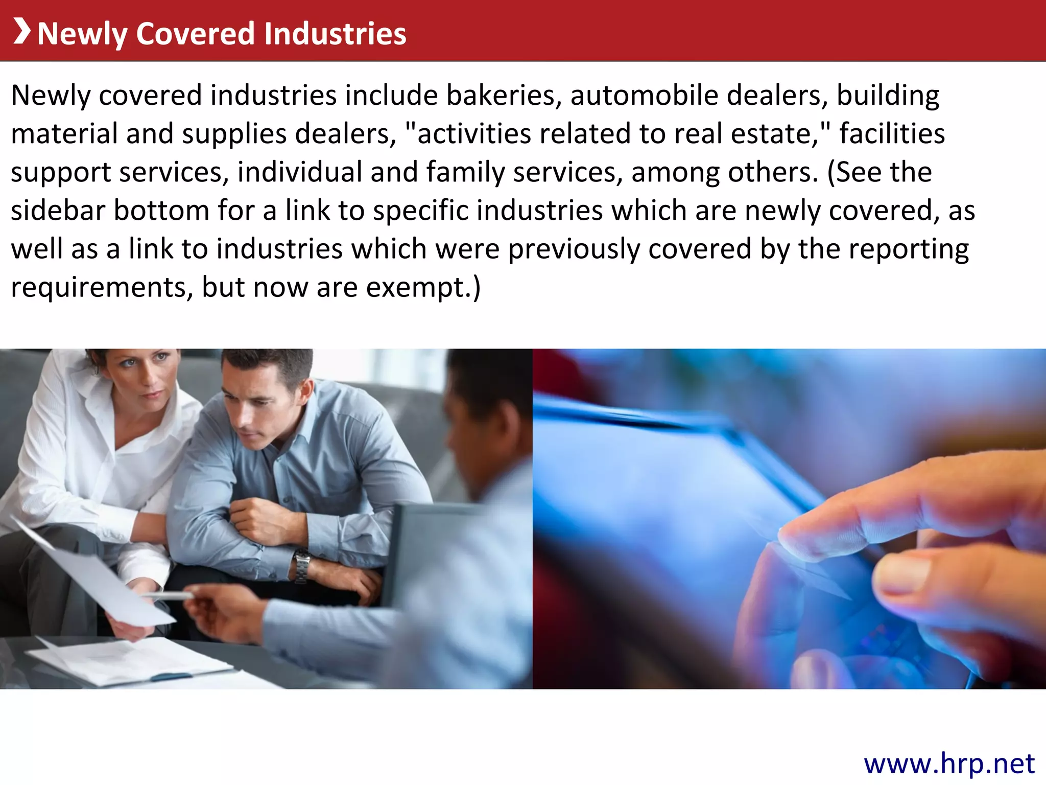 Newly Covered Industries
Newly covered industries include bakeries, automobile dealers, building
material and supplies dealers, "activities related to real estate," facilities
support services, individual and family services, among others. (See the
sidebar bottom for a link to specific industries which are newly covered, as
well as a link to industries which were previously covered by the reporting
requirements, but now are exempt.)
www.hrp.net
 