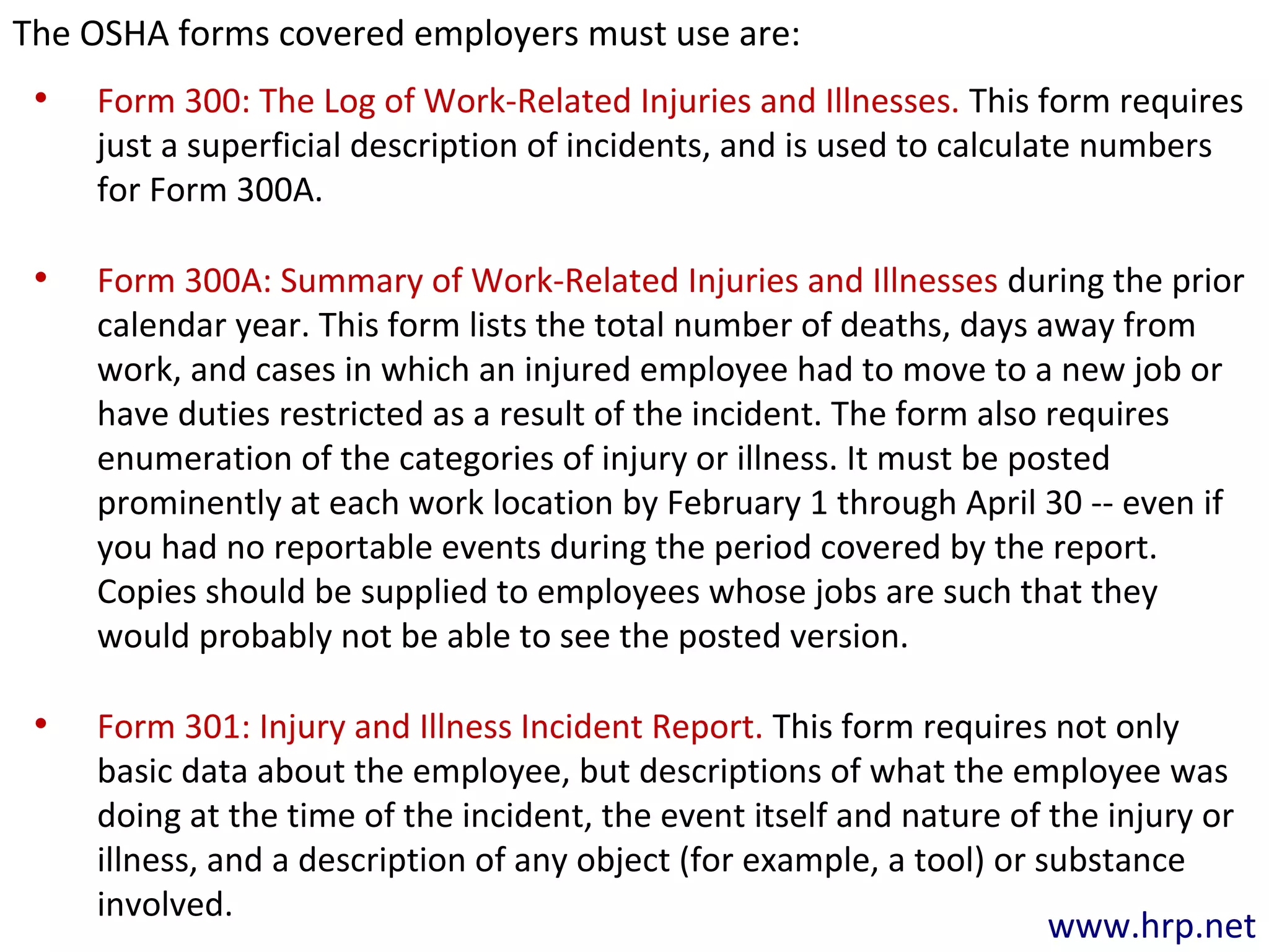 • Form 300: The Log of Work-Related Injuries and Illnesses. This form requires
just a superficial description of incidents, and is used to calculate numbers
for Form 300A.
• Form 300A: Summary of Work-Related Injuries and Illnesses during the prior
calendar year. This form lists the total number of deaths, days away from
work, and cases in which an injured employee had to move to a new job or
have duties restricted as a result of the incident. The form also requires
enumeration of the categories of injury or illness. It must be posted
prominently at each work location by February 1 through April 30 -- even if
you had no reportable events during the period covered by the report.
Copies should be supplied to employees whose jobs are such that they
would probably not be able to see the posted version.
• Form 301: Injury and Illness Incident Report. This form requires not only
basic data about the employee, but descriptions of what the employee was
doing at the time of the incident, the event itself and nature of the injury or
illness, and a description of any object (for example, a tool) or substance
involved.
www.hrp.net
The OSHA forms covered employers must use are:
 