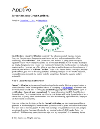 Is your Business Green Certified?
Posted on December 21, 2011 by Maya Pillai




Small Business Green Certification is currently the talk among small business owners.
However, there are many business owners who do not have a clear understanding of the
terminology „Green Business‟. You can say that your business is going green when your
organization uses renewable resources that are environment-friendly. Green business means you
are simply changing the way you do your business; for instance the purchases that you make, the
products and services that you offer; all these must have a positive impact on the environment if
you want your business to be Green Certified. To put it in a simple manner, when you purchase
goods/services, you have to pay using currency. Similarly,when you use the natural resources,
you need to repay/replenish the mother earth by using things that can be recycled and are
sustainable.

What is Green Business Certification?

Green Certification is given to small/medium/large businesses by third-party organizations to
let the consumers know that the product/service of a company is eco-friendly, sustainable and
environmentally sound. This is nothing but eco-labelling your product.There are two types of
certification – Domestic and International. For more information,visit U.S. Small Business
Administration. The organization that provides the certification will verify if your business has a
certain level of quality based on measurable facts such as credibility, operational cost, employee
satisfaction and sustainability.

However, before you decide to go for the Green Certification you have to ask yourself these
questions. It would help you to decide whether you really want to go for this certification or not.
Why do I want to become green?, Whether I am starting a new green business or am I going to
work towards getting Green certification for my existing business?, Will market factors be
involved?, Will becoming green give me an edge over my competitor?, Is it necessary for my

© 2011 Apptivo Inc. All rights reserved.
 