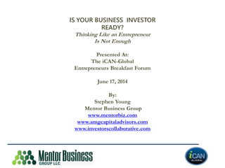 IS YOUR BUSINESS INVESTOR
READY?
Thinking Like an Entrepreneur
Is Not Enough
Presented At:
The iCAN-Global
Entrepreneurs Breakfast Forum
June 17, 2014
By:
Stephen Young
Mentor Business Group
www.mentorbiz.com
www.amgcapitaladvisors.com
www.investorscollaborative.com
 