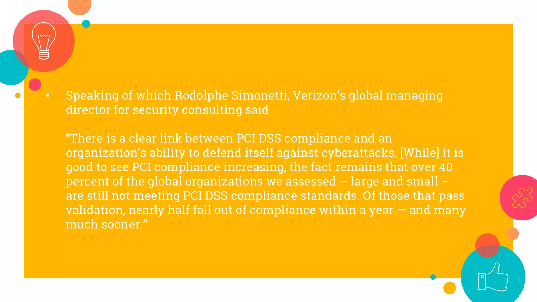 • Speaking of which Rodolphe Simonetti, Verizon’s global managing
director for security consulting said
“There is a clear link between PCI DSS compliance and an
organization’s ability to defend itself against cyberattacks, [While] it is
good to see PCI compliance increasing, the fact remains that over 40
percent of the global organizations we assessed – large and small –
are still not meeting PCI DSS compliance standards. Of those that pass
validation, nearly half fall out of compliance within a year — and many
much sooner.”
 