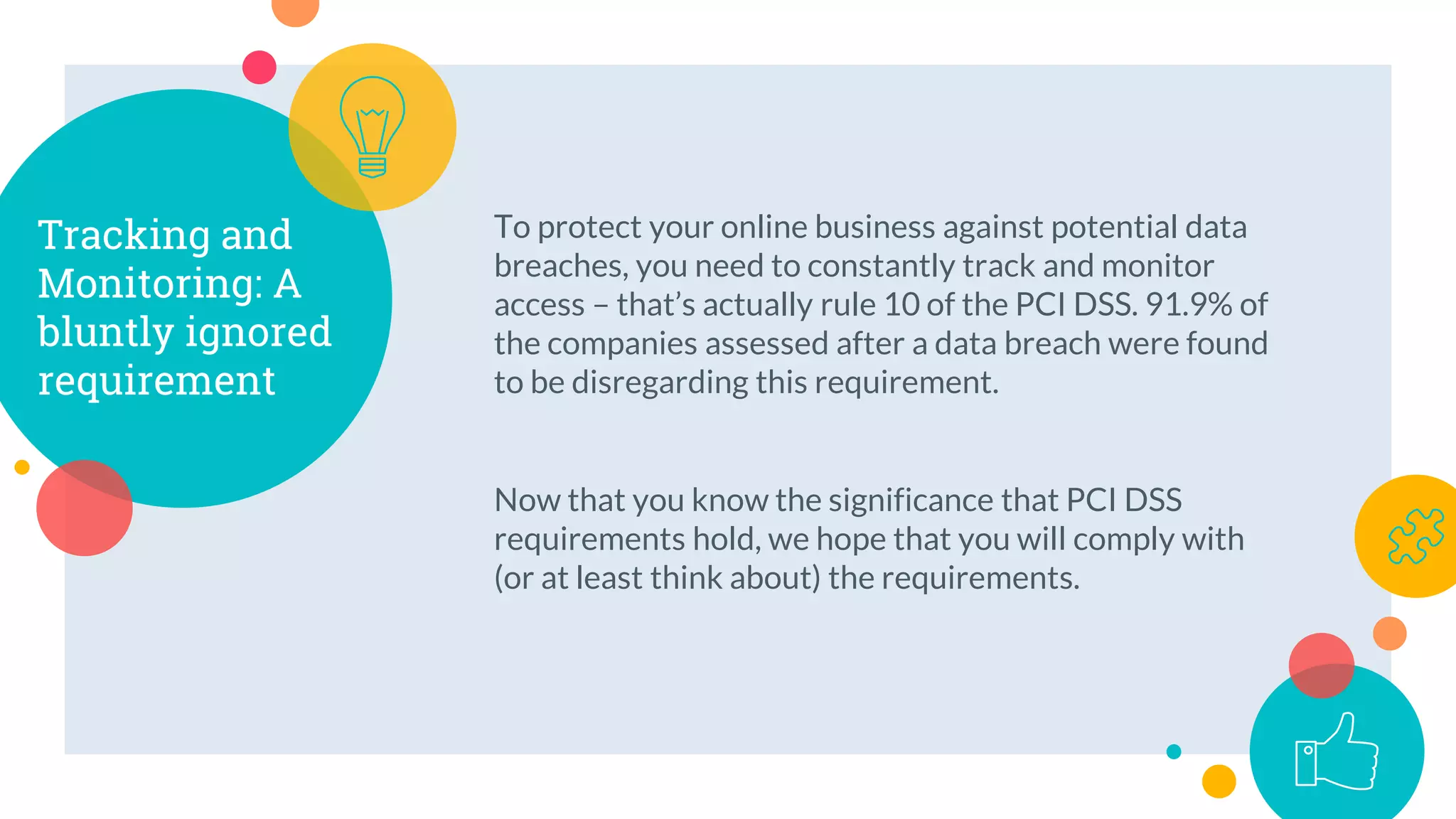 To protect your online business against potential data
breaches, you need to constantly track and monitor
access – that’s actually rule 10 of the PCI DSS. 91.9% of
the companies assessed after a data breach were found
to be disregarding this requirement.
Now that you know the significance that PCI DSS
requirements hold, we hope that you will comply with
(or at least think about) the requirements.
Tracking and
Monitoring: A
bluntly ignored
requirement
 