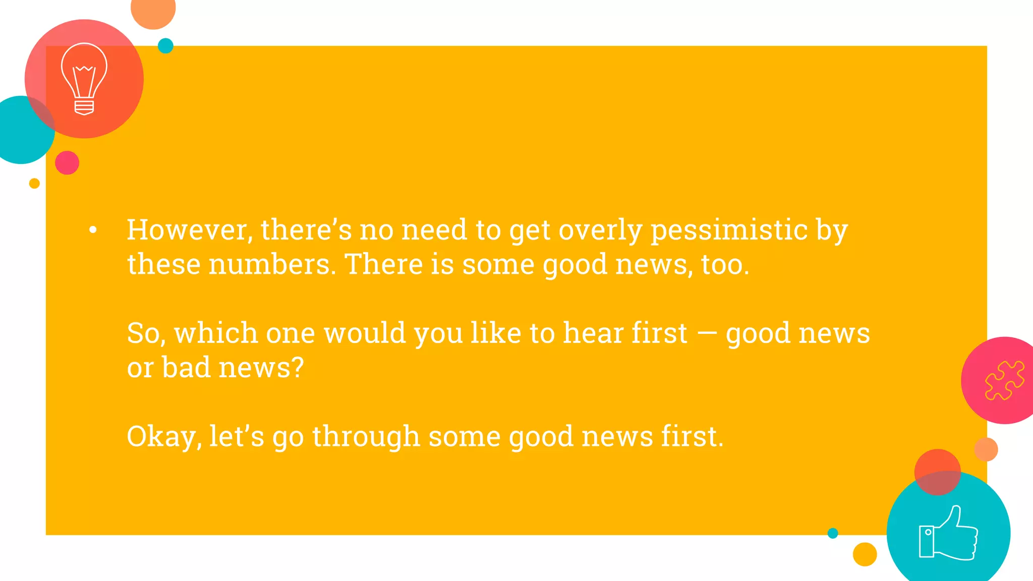 • However, there’s no need to get overly pessimistic by
these numbers. There is some good news, too.
So, which one would you like to hear first — good news
or bad news?
Okay, let’s go through some good news first.
 