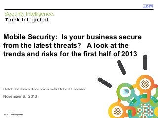 IBM Security Systems

Mobile Security: Is your business secure
from the latest threats? A look at the
trends and risks for the first half of 2013

Caleb Barlow’s discussion with Robert Freeman
November 6, 2013

© 2013 IBM Corporation
1

© 2012 IBM Corporation

 