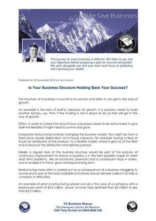 The journey for every business is different. We listen to you and
                         your objectives before proposing a plan for survival and growth.
                         We work alongside you and your team and focus on protecting
                         and improving your wealth.


Published on 23 November 2010 by Tony Groom


       Is Your Business Structure Holding Back Your Success?


The structure of a business is crucial to its success and often it can get in the way of
growth.

An example is the lack of built-in capacity for growth. If a business needs to build
another factory, say, then if the funding is not in place to do so that will get in the
way of growth.

Often, in order to correct this kind of issue a business needs to be restructured to give
itself the flexibility it might need to survive and grow.

Corporate restructuring involves changing the business model. This might be from a
fixed price model dependent on in-house capacity, for example having a fleet of
trucks for distribution of the product, to a flexible model, where it gets rid of the fleet
and outsources the distribution and delivery process.

Ideally a regular look at the business structure would be part of the process of
continuous improvement to ensure a business is in the best possible shape to meet
short term problems, like an economic downturn and a consequent drop in orders,
and to enable it to thrive, grow and expand long term.

Restructuring more often is carried out as a consequence of a business struggling to
survive and is one of the tools available to business rescue advisers called in to help a
company in difficulties.

An example of what a restructuring adviser can do is the case of a company with a
break-even point of £3.5 million, whose turnover had declined from £5 million to less
than £2.5 million.



                                  K2 Business Rescue
                            The Emergency Service for Business
                           Call Tony Groom on 0844 8040 540
 