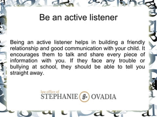 Be an active listener
Being an active listener helps in building a friendly
relationship and good communication with your child. It
encourages them to talk and share every piece of
information with you. If they face any trouble or
bullying at school, they should be able to tell you
straight away.
 