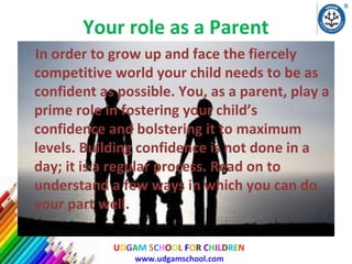 Your role as a Parent
In order to grow up and face the fiercely
competitive world your child needs to be as
confident as possible. You, as a parent, play a
prime role in fostering your child’s
confidence and bolstering it to maximum
levels. Building confidence is not done in a
day; it is a regular process. Read on to
understand a few ways in which you can do
your part well.
UDGAM SCHOOL FOR CHILDREN
www.udgamschool.com

 