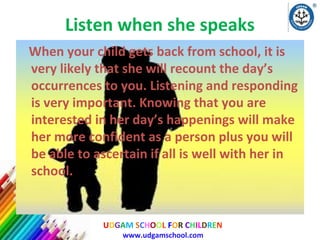 Listen when she speaks
When your child gets back from school, it is
very likely that she will recount the day’s
occurrences to you. Listening and responding
is very important. Knowing that you are
interested in her day’s happenings will make
her more confident as a person plus you will
be able to ascertain if all is well with her in
school.

UDGAM SCHOOL FOR CHILDREN
www.udgamschool.com

 