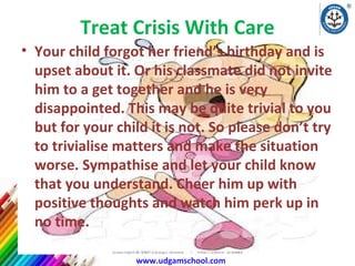Treat Crisis With Care
• Your child forgot her friend’s birthday and is
upset about it. Or his classmate did not invite
him to a get together and he is very
disappointed. This may be quite trivial to you
but for your child it is not. So please don’t try
to trivialise matters and make the situation
worse. Sympathise and let your child know
that you understand. Cheer him up with
positive thoughts and watch him perk up in
no time.
UDGAM SCHOOL FOR CHILDREN
www.udgamschool.com

 
