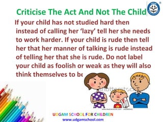 Criticise The Act And Not The Child
If your child has not studied hard then
instead of calling her ‘lazy’ tell her she needs
to work harder. If your child is rude then tell
her that her manner of talking is rude instead
of telling her that she is rude. Do not label
your child as foolish or weak as they will also
think themselves to be so.

UDGAM SCHOOL FOR CHILDREN
www.udgamschool.com

 