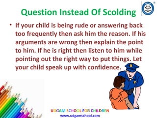 Question Instead Of Scolding
• If your child is being rude or answering back
too frequently then ask him the reason. If his
arguments are wrong then explain the point
to him. If he is right then listen to him while
pointing out the right way to put things. Let
your child speak up with confidence.

UDGAM SCHOOL FOR CHILDREN
www.udgamschool.com

 