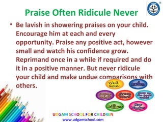 Praise Often Ridicule Never
• Be lavish in showering praises on your child.
Encourage him at each and every
opportunity. Praise any positive act, however
small and watch his confidence grow.
Reprimand once in a while if required and do
it in a positive manner. But never ridicule
your child and make undue comparisons with
others.

UDGAM SCHOOL FOR CHILDREN
www.udgamschool.com

 
