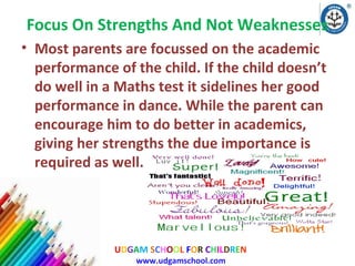 Focus On Strengths And Not Weaknesses
• Most parents are focussed on the academic
performance of the child. If the child doesn’t
do well in a Maths test it sidelines her good
performance in dance. While the parent can
encourage him to do better in academics,
giving her strengths the due importance is
required as well.

UDGAM SCHOOL FOR CHILDREN
www.udgamschool.com

 