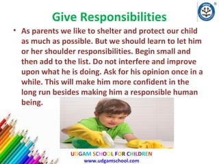 Give Responsibilities
• As parents we like to shelter and protect our child
as much as possible. But we should learn to let him
or her shoulder responsibilities. Begin small and
then add to the list. Do not interfere and improve
upon what he is doing. Ask for his opinion once in a
while. This will make him more confident in the
long run besides making him a responsible human
being.

UDGAM SCHOOL FOR CHILDREN
www.udgamschool.com

 