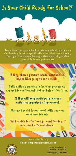 Is Your Child Ready For School?
Transition from pre-school to primary school can be very
challenging for kids, specifically when they are not ready
for it yet. Here are a few signs that may tell you that
your child is ready for school.
If they, show a positive mental attitude, i.e.
he/she likes going to pre-school.
Child actively engages in learning process as
opposed to continuously taking help of the tutor.
If they willingly participate in group
activities organized at pre-school.
Has good social & emotional skills and can
make new friends.
 Child isable to start and proceed the day at
pre-school with confidence.
www.killeenisd.org
Killeen Independent School District
200 N. WS Young Dr.,
Killeen, TX. 76543
Phone: (254) 336 - 0000
Image Source: Designed by Freepik
 