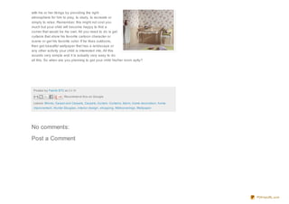 Posted by Fabrik ETC at 23:19
Labels: Blinds, Carpet and Carpets, Carpets, Curtain, Curtains, fabric, home decoration, home
improvement, Hunter Douglas, interior design , shopping, Wallcoverings, Wallpaper
with his or her likings by providing the right
atmosphere for him to play, to study, to recreate or
simply to relax. Remember, this might not cost you
much but your child will become happy to find a
corner that would be his own. All you need to do is get
curtains that show his favorite cartoon character or
scene or get his favorite color. If he likes outdoors,
then get beautiful wallpaper that has a landscape or
any other activity your child is interested into. All this
sounds very simple and it is actually very easy to do
all this. So when are you planning to get your child his/her room aptly?
Recommend this on Google
No comments:
Post a Comment
PDFmyURL.com
 