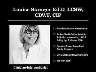 Louise Stanger Ed.D, LCSW,
CDWF, CIP
Founder All About Interventions
Author-The Deﬁnitive Guide to
Addiction Intervention, 2018 &
Falling Up- A Memoir 2016
Speaker-Trainer-Consultant
Family Programs
www.allaboutinterventions.com
619-507-1699
Clinician-Interventionist
 