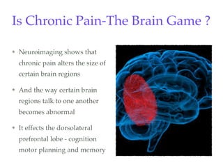 Is Chronic Pain-The Brain Game ?
Neuroimaging shows that
chronic pain alters the size of
certain brain regions
And the way certain brain
regions talk to one another
becomes abnormal
It effects the dorsolateral
prefrontal lobe - cognition
motor planning and memory
 
