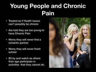 Young People and Chronic
Pain
• Treated as if Health issues
can’t possibly be chronic
• Are told they are too young to
have Chronic Pain
• Worry they will never ﬁnd a
romantic partner
• Worry they will never ﬁnish
school
• Sit by and watch as others
their age participate in
activities that they cannot do.
 